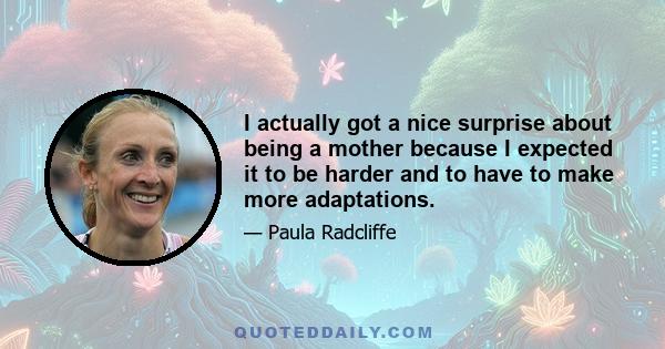 I actually got a nice surprise about being a mother because I expected it to be harder and to have to make more adaptations.