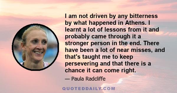 I am not driven by any bitterness by what happened in Athens. I learnt a lot of lessons from it and probably came through it a stronger person in the end. There have been a lot of near misses, and that's taught me to