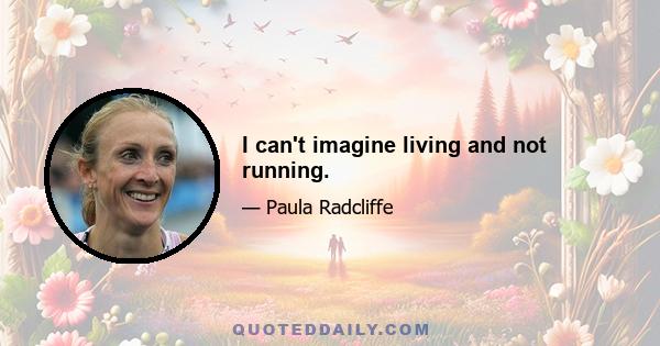 I can't imagine living and not running.