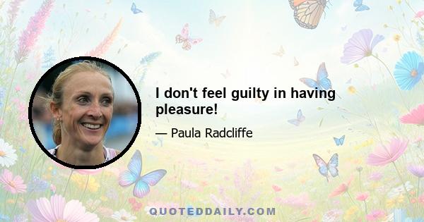 I don't feel guilty in having pleasure!