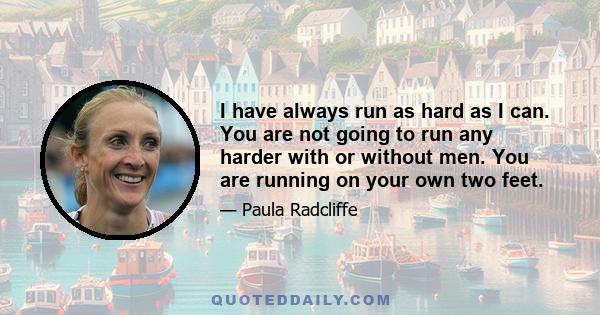 I have always run as hard as I can. You are not going to run any harder with or without men. You are running on your own two feet.