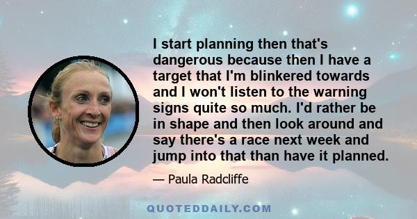 I start planning then that's dangerous because then I have a target that I'm blinkered towards and I won't listen to the warning signs quite so much. I'd rather be in shape and then look around and say there's a race