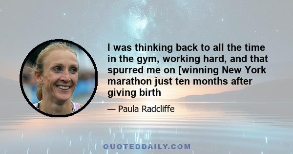 I was thinking back to all the time in the gym, working hard, and that spurred me on [winning New York marathon just ten months after giving birth