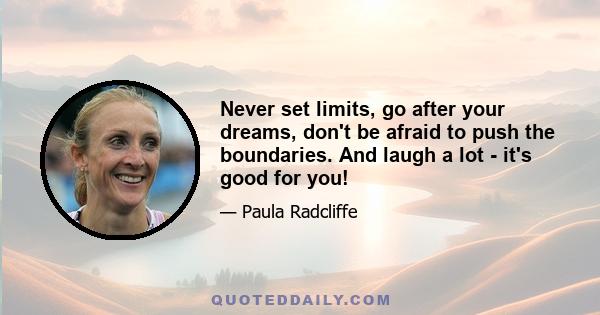 Never set limits, go after your dreams, don't be afraid to push the boundaries. And laugh a lot - it's good for you!