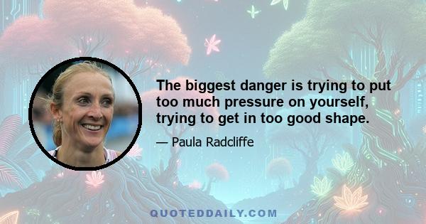 The biggest danger is trying to put too much pressure on yourself, trying to get in too good shape.