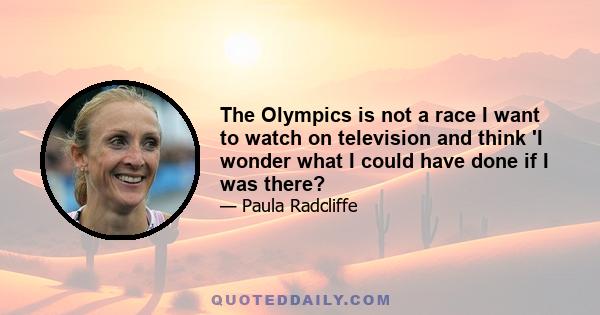 The Olympics is not a race I want to watch on television and think 'I wonder what I could have done if I was there?