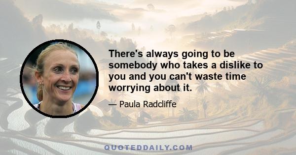 There's always going to be somebody who takes a dislike to you and you can't waste time worrying about it.