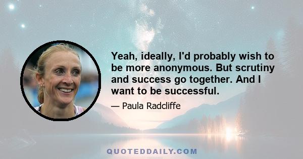 Yeah, ideally, I'd probably wish to be more anonymous. But scrutiny and success go together. And I want to be successful.