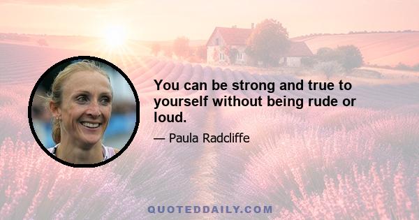 You can be strong and true to yourself without being rude or loud.