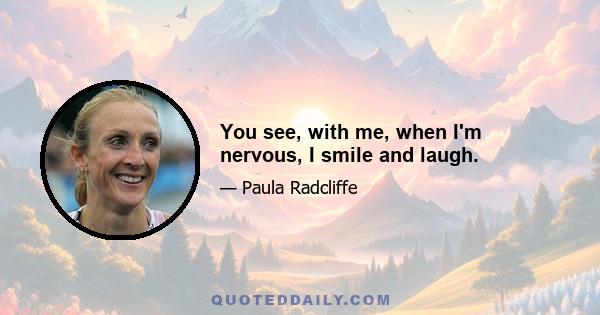 You see, with me, when I'm nervous, I smile and laugh.