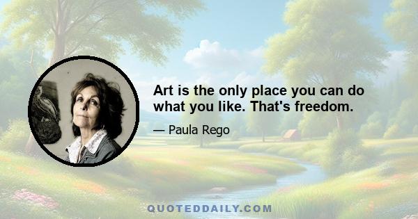 Art is the only place you can do what you like. That's freedom.