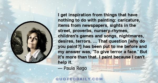 I get inspiration from things that have nothing to do with painting: caricature, items from newspapers, sights in the street, proverbs, nursery-rhymes, children's games and songs, nightmares, desires, terrors. ... That