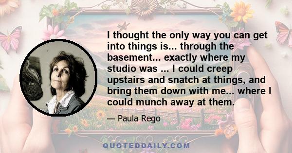 I thought the only way you can get into things is... through the basement... exactly where my studio was ... I could creep upstairs and snatch at things, and bring them down with me... where I could munch away at them.