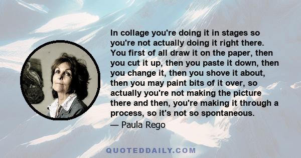 In collage you're doing it in stages so you're not actually doing it right there. You first of all draw it on the paper, then you cut it up, then you paste it down, then you change it, then you shove it about, then you