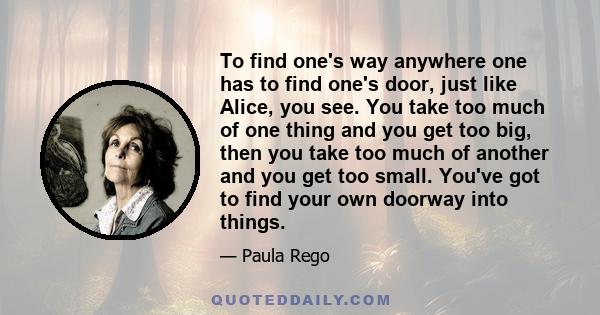 To find one's way anywhere one has to find one's door, just like Alice, you see. You take too much of one thing and you get too big, then you take too much of another and you get too small. You've got to find your own