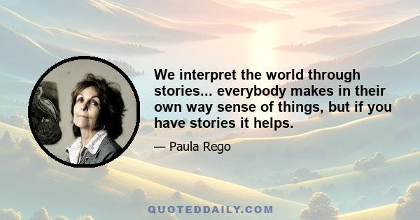 We interpret the world through stories... everybody makes in their own way sense of things, but if you have stories it helps.