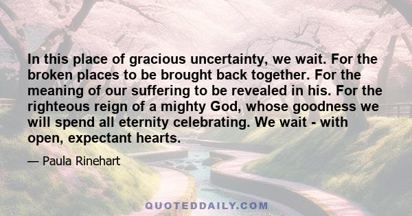 In this place of gracious uncertainty, we wait. For the broken places to be brought back together. For the meaning of our suffering to be revealed in his. For the righteous reign of a mighty God, whose goodness we will