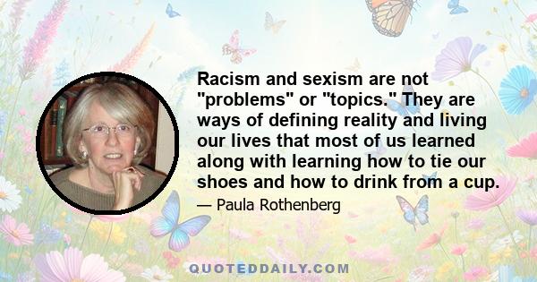 Racism and sexism are not problems or topics. They are ways of defining reality and living our lives that most of us learned along with learning how to tie our shoes and how to drink from a cup.