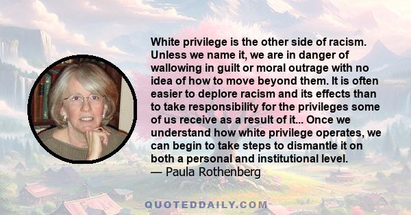 White privilege is the other side of racism. Unless we name it, we are in danger of wallowing in guilt or moral outrage with no idea of how to move beyond them. It is often easier to deplore racism and its effects than