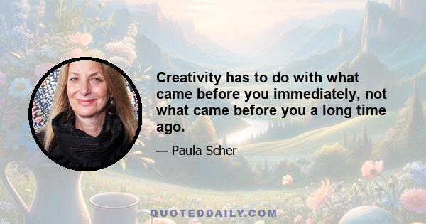 Creativity has to do with what came before you immediately, not what came before you a long time ago.