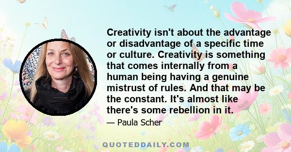 Creativity isn't about the advantage or disadvantage of a specific time or culture. Creativity is something that comes internally from a human being having a genuine mistrust of rules. And that may be the constant. It's 