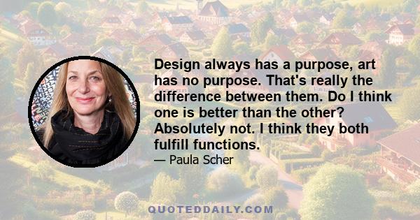 Design always has a purpose, art has no purpose. That's really the difference between them. Do I think one is better than the other? Absolutely not. I think they both fulfill functions.