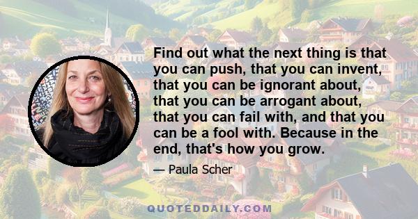 Find out what the next thing is that you can push, that you can invent, that you can be ignorant about, that you can be arrogant about, that you can fail with, and that you can be a fool with. Because in the end, that's 