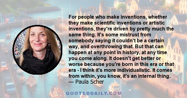 For people who make inventions, whether they make scientific inventions or artistic inventions, they're driven by pretty much the same thing. It's some mistrust from somebody saying it couldn't be a certain way, and