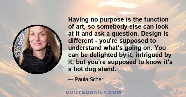 Having no purpose is the function of art, so somebody else can look at it and ask a question. Design is different - you're supposed to understand what's going on. You can be delighted by it, intrigued by it, but you're