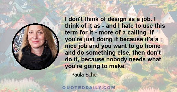 I don't think of design as a job. I think of it as - and I hate to use this term for it - more of a calling. If you're just doing it because it's a nice job and you want to go home and do something else, then don't do