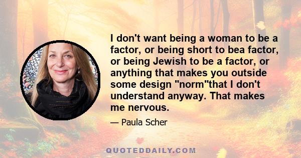 I don't want being a woman to be a factor, or being short to bea factor, or being Jewish to be a factor, or anything that makes you outside some design normthat I don't understand anyway. That makes me nervous.