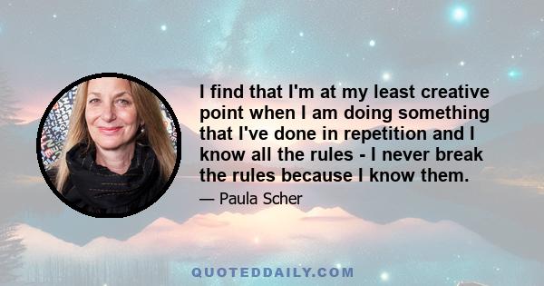 I find that I'm at my least creative point when I am doing something that I've done in repetition and I know all the rules - I never break the rules because I know them.