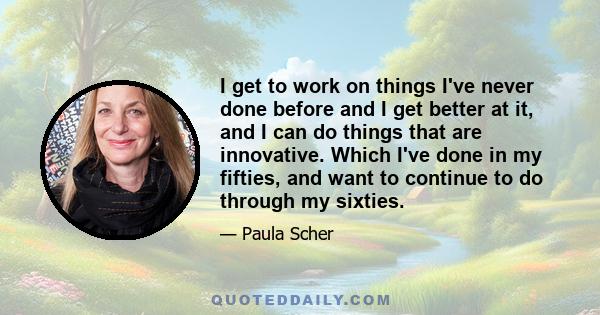 I get to work on things I've never done before and I get better at it, and I can do things that are innovative. Which I've done in my fifties, and want to continue to do through my sixties.