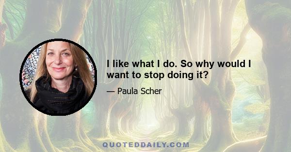 I like what I do. So why would I want to stop doing it?