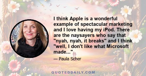 I think Apple is a wonderful example of spectacular marketing and I love having my iPod. There are the naysayers who say that nyah, nyah, it breaks and I think well, I don't like what Microsoft made...