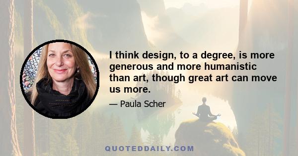 I think design, to a degree, is more generous and more humanistic than art, though great art can move us more.