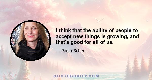 I think that the ability of people to accept new things is growing, and that's good for all of us.