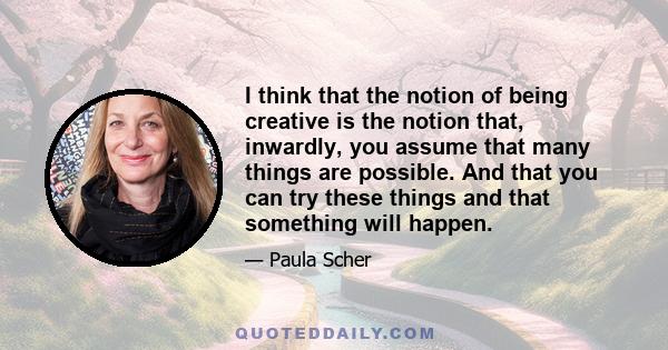 I think that the notion of being creative is the notion that, inwardly, you assume that many things are possible. And that you can try these things and that something will happen.