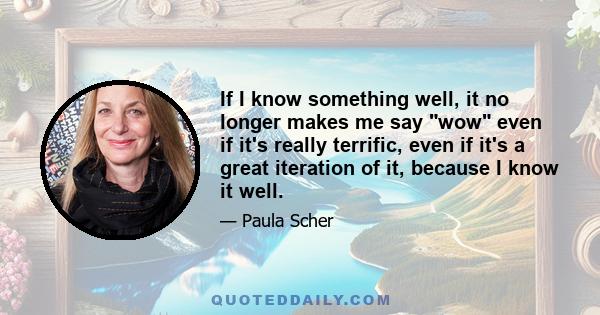 If I know something well, it no longer makes me say wow even if it's really terrific, even if it's a great iteration of it, because I know it well.