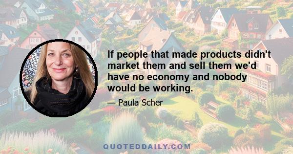 If people that made products didn't market them and sell them we'd have no economy and nobody would be working.