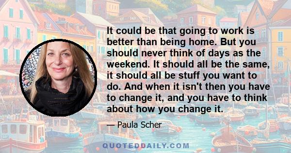 It could be that going to work is better than being home. But you should never think of days as the weekend. It should all be the same, it should all be stuff you want to do. And when it isn't then you have to change