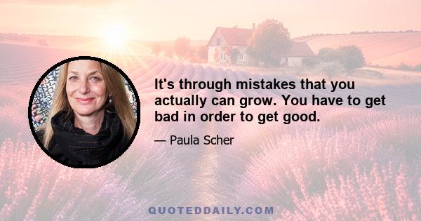 It's through mistakes that you actually can grow. You have to get bad in order to get good.