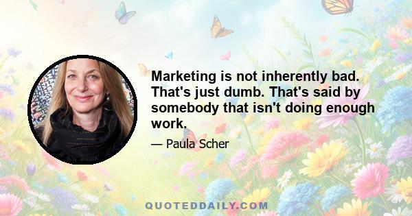 Marketing is not inherently bad. That's just dumb. That's said by somebody that isn't doing enough work.