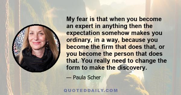 My fear is that when you become an expert in anything then the expectation somehow makes you ordinary, in a way, because you become the firm that does that, or you become the person that does that. You really need to