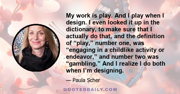 My work is play. And I play when I design. I even looked it up in the dictionary, to make sure that I actually do that, and the definition of “play,” number one, was “engaging in a childlike activity or endeavor,” and