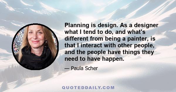 Planning is design. As a designer what I tend to do, and what's different from being a painter, is that I interact with other people, and the people have things they need to have happen.