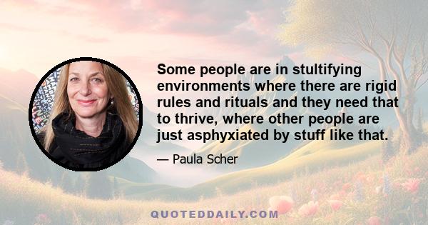 Some people are in stultifying environments where there are rigid rules and rituals and they need that to thrive, where other people are just asphyxiated by stuff like that.