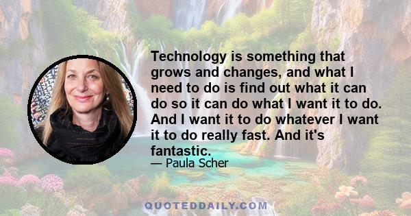 Technology is something that grows and changes, and what I need to do is find out what it can do so it can do what I want it to do. And I want it to do whatever I want it to do really fast. And it's fantastic.