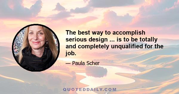 The best way to accomplish serious design ... is to be totally and completely unqualified for the job.