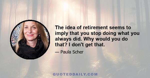 The idea of retirement seems to imply that you stop doing what you always did. Why would you do that? I don't get that.